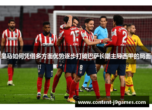 皇马如何凭借多方面优势逐步打破巴萨长期主导西甲的局面 皇马如何凭借多方面优势逐步打破巴萨长期主导西甲的局面